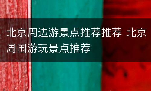 北京周边游景点推荐推荐 北京周围游玩景点推荐