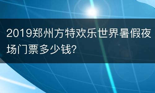 2019郑州方特欢乐世界暑假夜场门票多少钱？