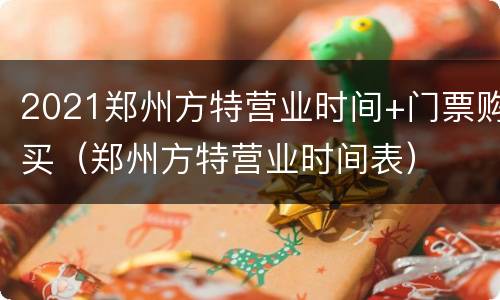 2021郑州方特营业时间+门票购买（郑州方特营业时间表）