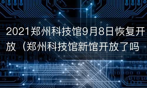 2021郑州科技馆9月8日恢复开放（郑州科技馆新馆开放了吗）