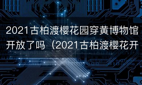 2021古柏渡樱花园穿黄博物馆开放了吗（2021古柏渡樱花开了吗?）