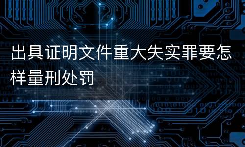 出具证明文件重大失实罪要怎样量刑处罚