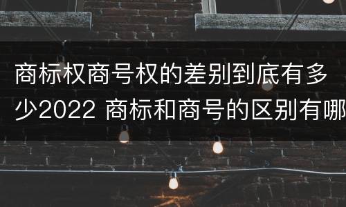 商标权商号权的差别到底有多少2022 商标和商号的区别有哪些?