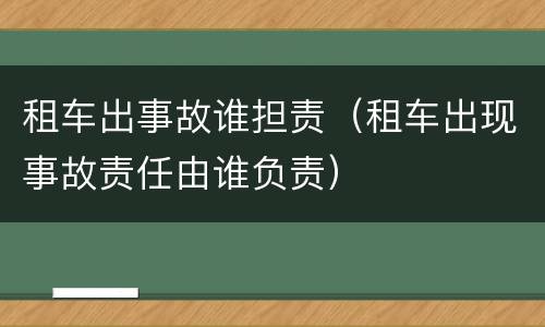 租车出事故谁担责（租车出现事故责任由谁负责）