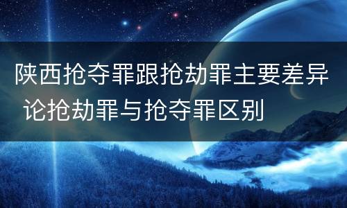 陕西抢夺罪跟抢劫罪主要差异 论抢劫罪与抢夺罪区别