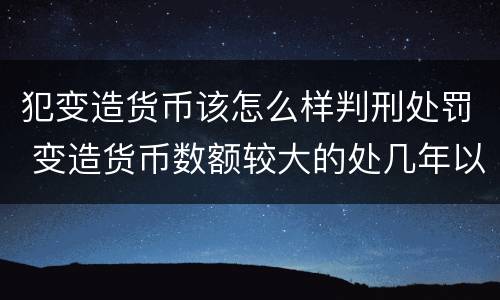 犯变造货币该怎么样判刑处罚 变造货币数额较大的处几年以下有期徒刑