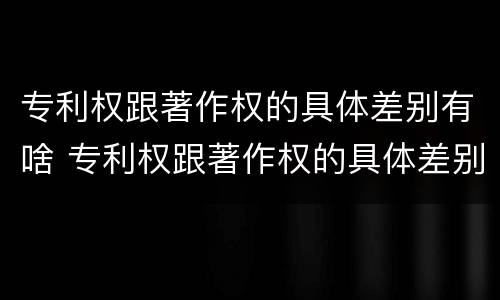 专利权跟著作权的具体差别有啥 专利权跟著作权的具体差别有啥不同