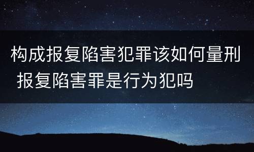 构成报复陷害犯罪该如何量刑 报复陷害罪是行为犯吗