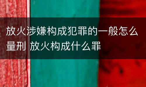 放火涉嫌构成犯罪的一般怎么量刑 放火构成什么罪