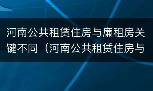 河南公共租赁住房与廉租房关键不同（河南公共租赁住房与廉租房关键不同）