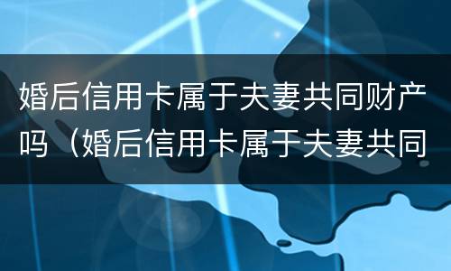 婚后信用卡属于夫妻共同财产吗（婚后信用卡属于夫妻共同财产吗怎么算）