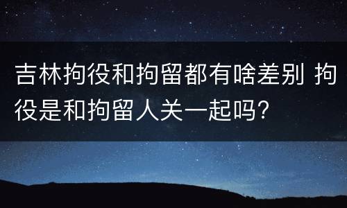 吉林拘役和拘留都有啥差别 拘役是和拘留人关一起吗?