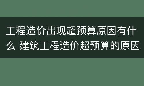 工程造价出现超预算原因有什么 建筑工程造价超预算的原因与控制措施