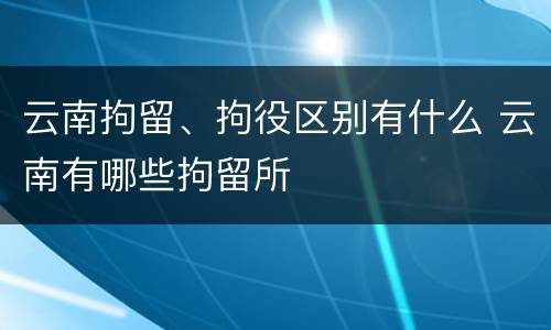 云南拘留、拘役区别有什么 云南有哪些拘留所