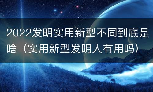 2022发明实用新型不同到底是啥（实用新型发明人有用吗）