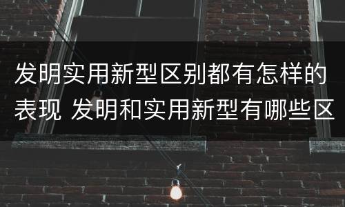 发明实用新型区别都有怎样的表现 发明和实用新型有哪些区别