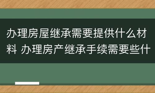 办理房屋继承需要提供什么材料 办理房产继承手续需要些什么东西