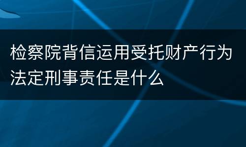 检察院背信运用受托财产行为法定刑事责任是什么