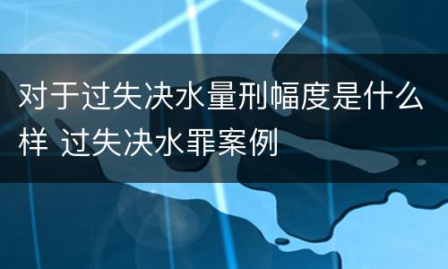 对于过失决水量刑幅度是什么样 过失决水罪案例