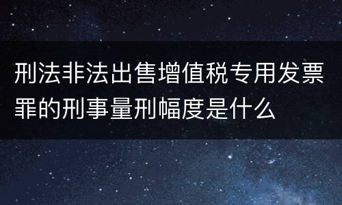 刑法非法出售增值税专用发票罪的刑事量刑幅度是什么