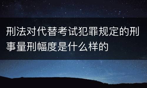 刑法对代替考试犯罪规定的刑事量刑幅度是什么样的