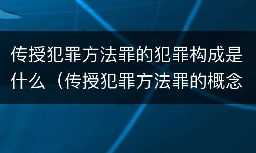 传授犯罪方法罪的犯罪构成是什么（传授犯罪方法罪的概念和特征是什么）