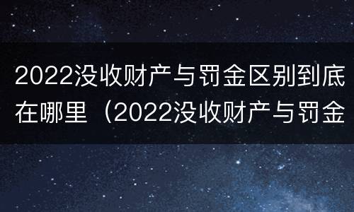 2022没收财产与罚金区别到底在哪里（2022没收财产与罚金区别到底在哪里呢）