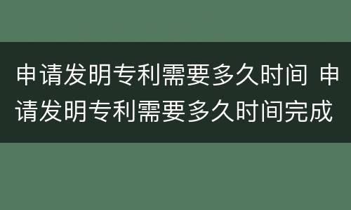 申请发明专利需要多久时间 申请发明专利需要多久时间完成