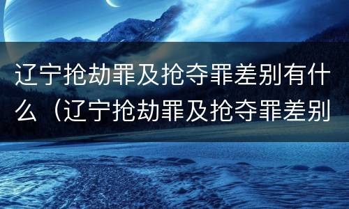 辽宁抢劫罪及抢夺罪差别有什么（辽宁抢劫罪及抢夺罪差别有什么规定）