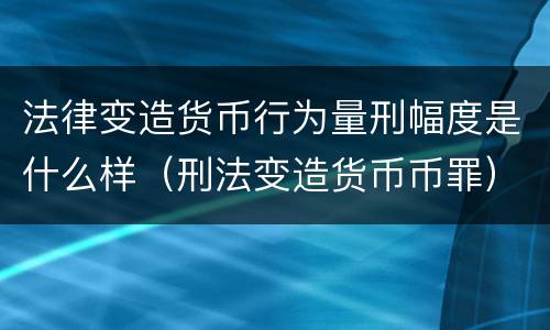 法律变造货币行为量刑幅度是什么样（刑法变造货币币罪）