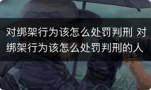 对绑架行为该怎么处罚判刑 对绑架行为该怎么处罚判刑的人