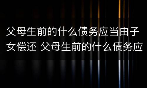 父母生前的什么债务应当由子女偿还 父母生前的什么债务应当由子女偿还还债