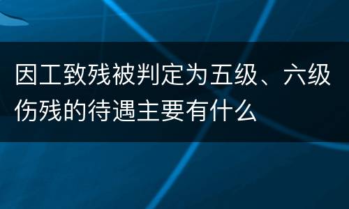 因工致残被判定为五级、六级伤残的待遇主要有什么