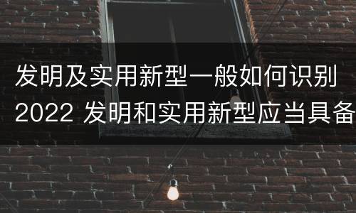 发明及实用新型一般如何识别2022 发明和实用新型应当具备什么条件