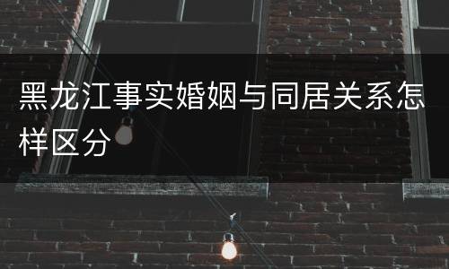 黑龙江事实婚姻与同居关系怎样区分