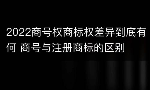 2022商号权商标权差异到底有何 商号与注册商标的区别