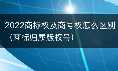 2022商标权及商号权怎么区别（商标归属版权号）