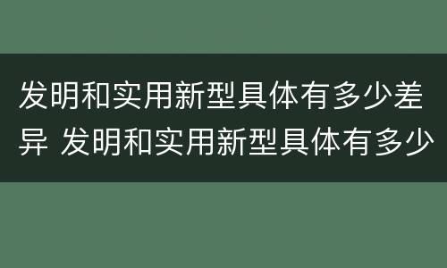 发明和实用新型具体有多少差异 发明和实用新型具体有多少差异呢