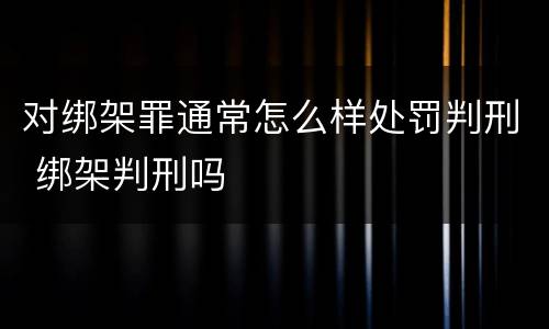 对绑架罪通常怎么样处罚判刑 绑架判刑吗