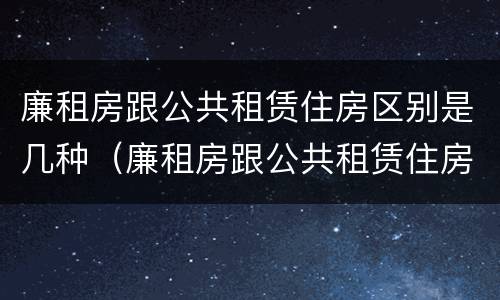 廉租房跟公共租赁住房区别是几种（廉租房跟公共租赁住房区别是几种情况）