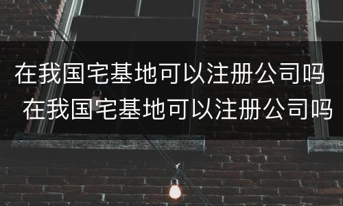 在我国宅基地可以注册公司吗 在我国宅基地可以注册公司吗知乎