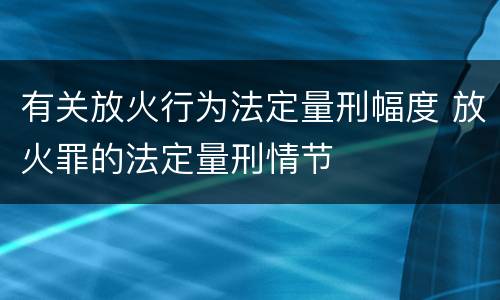 有关放火行为法定量刑幅度 放火罪的法定量刑情节