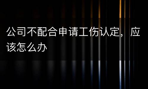 公司不配合申请工伤认定，应该怎么办