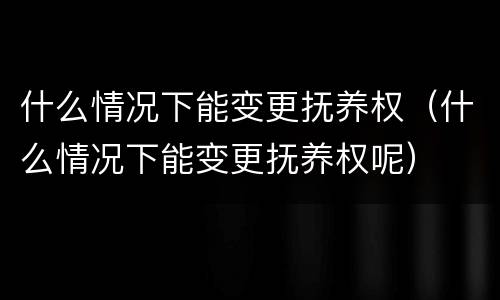 什么情况下能变更抚养权（什么情况下能变更抚养权呢）