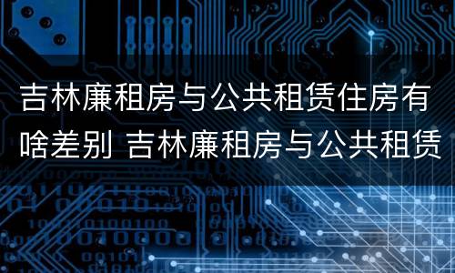 吉林廉租房与公共租赁住房有啥差别 吉林廉租房与公共租赁住房有啥差别吗