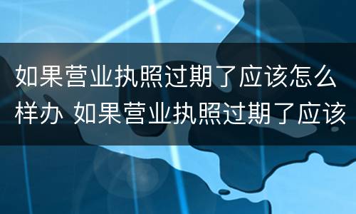 如果营业执照过期了应该怎么样办 如果营业执照过期了应该怎么样办理