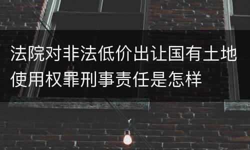 法院对非法低价出让国有土地使用权罪刑事责任是怎样