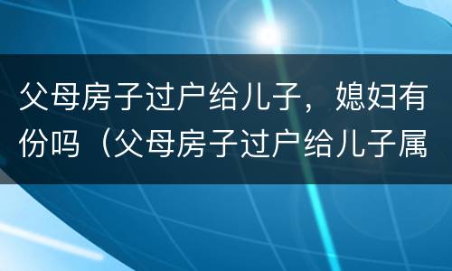 父母房子过户给儿子，媳妇有份吗（父母房子过户给儿子属于婚后财产吗加名字）