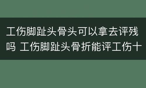 工伤脚趾头骨头可以拿去评残吗 工伤脚趾头骨折能评工伤十级等级吗