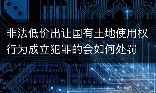 非法低价出让国有土地使用权行为成立犯罪的会如何处罚